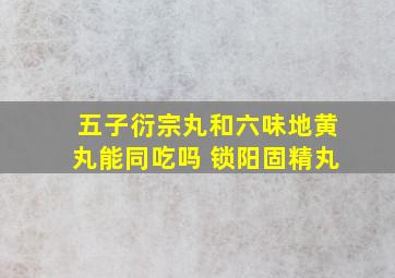 五子衍宗丸和六味地黄丸能同吃吗 锁阳固精丸